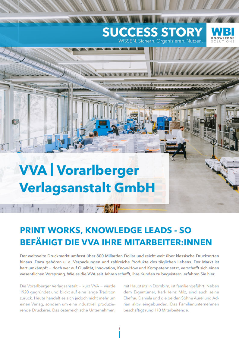 wbi-cover_casestudy-VVA_web Das Bild zeigt das Cover der Success Story der Vorarlberger Verlagsanstalt - kurz VVA - mit Firmenhauptsitz in Dornbirn, Österreich. Auf dem Cover ist ein Foto der Produktionshalle der industriellen Druckerei sichtbar. Unter dem Motto" Print Works, Knowledge Leads" erzählt die Kundenerfolgsgeschichte vom Beginn des Wissensmanagement bei der VVA und der Einführung WIVIO. Inzwischen wird WIVIO bei der VVA vor allem im HR Bereich genutzt, um Mitarbeiter schnell und gut einzuschulen und das Wissen trotz Fluktuation im Betrieb zu bewahren.