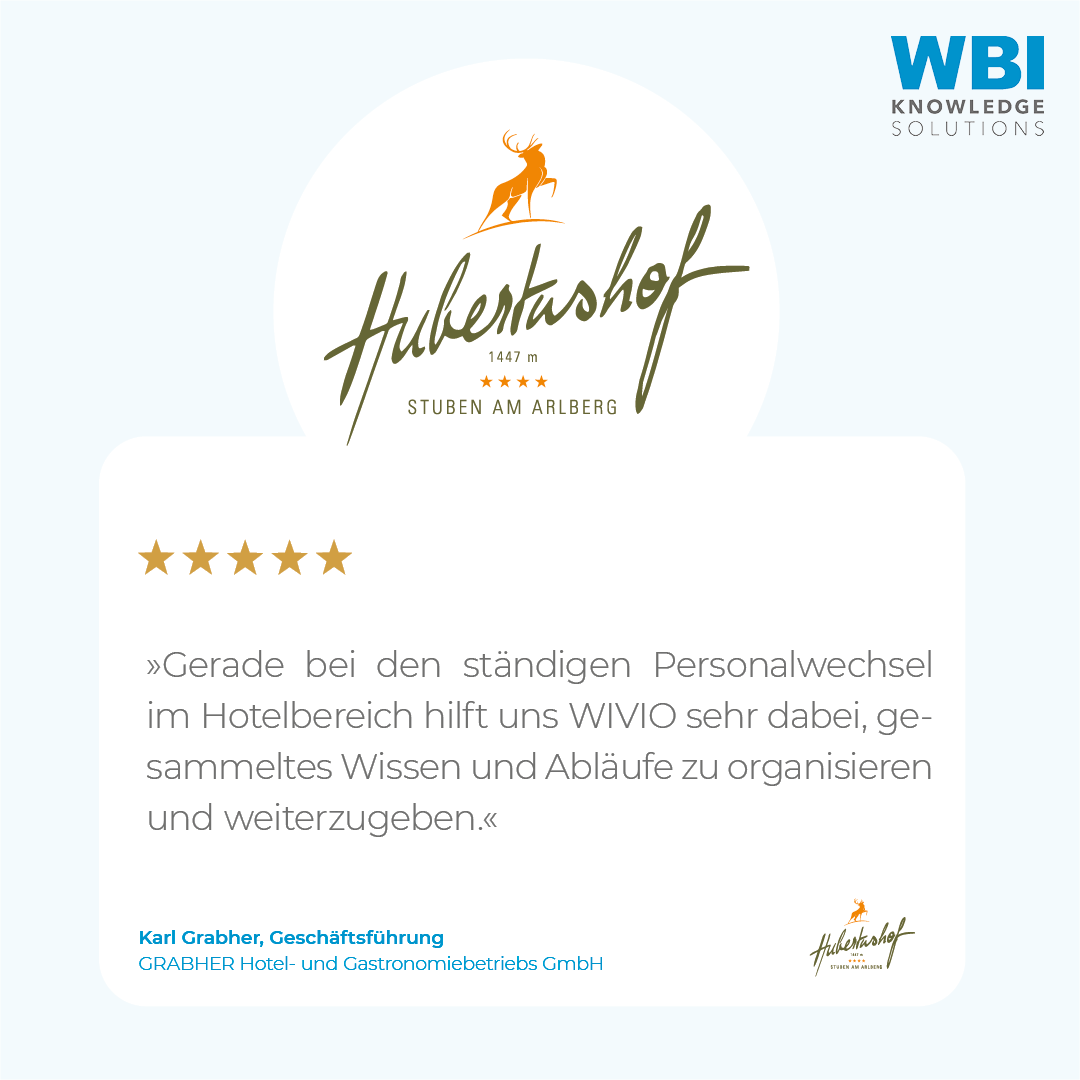 wbi-kundenstimme-hubertushof-karl-grabher-2 Das Bild zeigt ein Zitat von Karl Grabher, Geschäftsführer und Eigentümer der GRABHER Hotel- und Gastronomiebetriebs GmbH sowie Besitzer des Hotel Hubertushof in Stuben am Arlberg. Er sagt über das Wissensmanagement-Tool WIVIO: "Gerade bei den ständigen Personalwechsel im Hotelbereich hilft uns WIVIO sehr dabei gesammeltes Wissen und Abläufe zu organisieren und weiterzugeben."